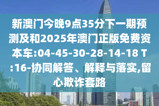 新澳門(mén)今晚9點(diǎn)35分下一期預(yù)測(cè)及和2025年澳門(mén)正版免費(fèi)資本車:04-45-30-28-14-18 T:16-協(xié)同解答、解釋與落實(shí),留心欺詐套路