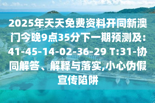 2025年天天免費資料開同新澳門今晚9點35分下一期預(yù)測及:41-45-14-02-36-29 T:31-協(xié)同解答、解釋與落實,小心偽假宣傳陷阱