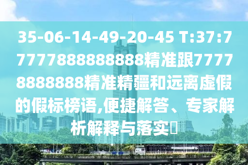 35-06-14-49-20-45 T:37:77777888888888精準跟77778888888精準精疆和遠離虛假的假標榜語,便捷解答、專家解析解釋與落實?