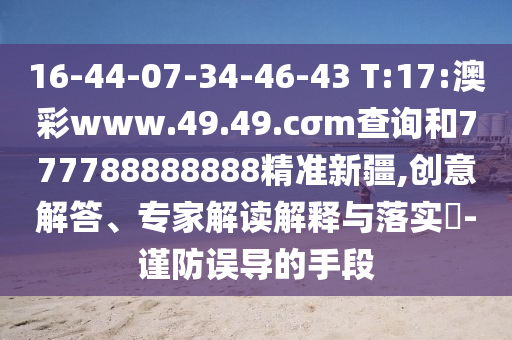 16-44-07-34-46-43 T:17:澳彩www.49.49.cσm查詢和777788888888精準新疆,創(chuàng)意解答、專家解讀解釋與落實?-謹防誤導的手段