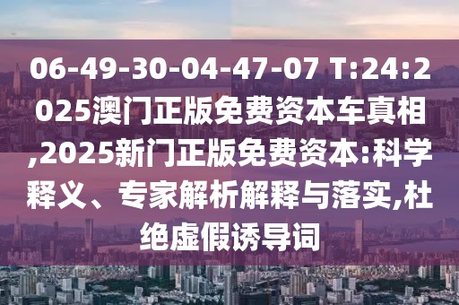 06-49-30-04-47-07 T:24:2025澳門正版免費(fèi)資本車真相,2025新門正版免費(fèi)資本:科學(xué)釋義、專家解析解釋與落實(shí),杜絕虛假誘導(dǎo)詞