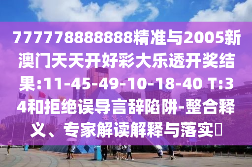 777778888888精準(zhǔn)與2005新澳門天天開好彩大樂透開獎結(jié)果:11-45-49-10-18-40 T:34和拒絕誤導(dǎo)言辭陷阱-整合釋義、專家解讀解釋與落實?