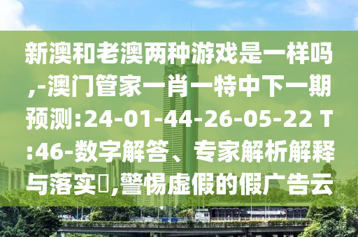 新澳和老澳兩種游戲是一樣嗎,-澳門管家一肖一特中下一期預測:24-01-44-26-05-22 T:46-數(shù)字解答、專家解析解釋與落實?,警惕虛假的假廣告云