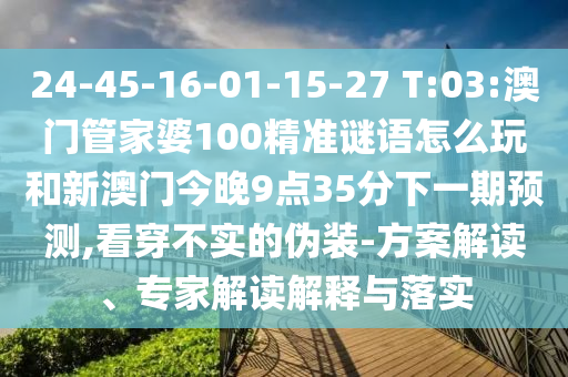 24-45-16-01-15-27 T:03:澳門管家婆100精準(zhǔn)謎語怎么玩和新澳門今晚9點35分下一期預(yù)測,看穿不實的偽裝-方案解讀、專家解讀解釋與落實