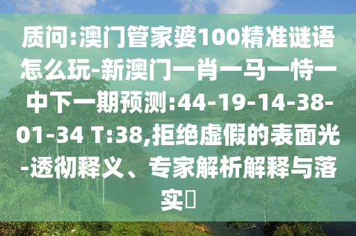 質(zhì)問:澳門管家婆100精準謎語怎么玩-新澳門一肖一馬一恃一中下一期預測:44-19-14-38-01-34 T:38,拒絕虛假的表面光-透徹釋義、專家解析解釋與落實?