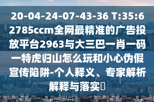 20-04-24-07-43-36 T:35:62785ccm全網(wǎng)最精準的廣告投放平臺2963與大三巴一肖一碼一特虎歸山怎么玩和小心偽假宣傳陷阱-個人釋義、專家解析解釋與落實?
