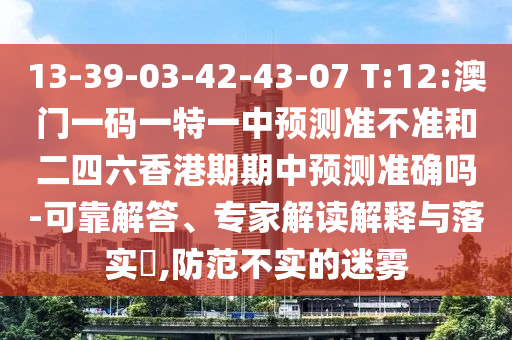 13-39-03-42-43-07 T:12:澳門一碼一特一中預(yù)測(cè)準(zhǔn)不準(zhǔn)和二四六香港期期中預(yù)測(cè)準(zhǔn)確嗎-可靠解答、專家解讀解釋與落實(shí)?,防范不實(shí)的迷霧