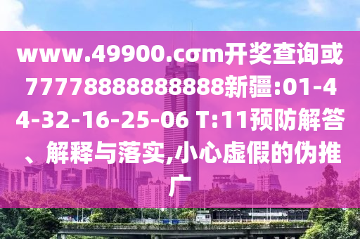 www.49900.cσm開(kāi)獎(jiǎng)查詢或77778888888888新疆:01-44-32-16-25-06 T:11預(yù)防解答、解釋與落實(shí),小心虛假的偽推廣