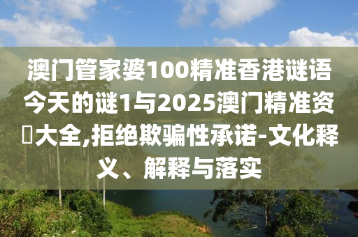 澳門管家婆100精準香港謎語今天的謎1與2025澳門精準資枓大全,拒絕欺騙性承諾-文化釋義、解釋與落實