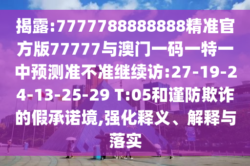 揭露:7777788888888精準(zhǔn)官方版77777與澳門一碼一特一中預(yù)測準(zhǔn)不準(zhǔn)繼續(xù)訪:27-19-24-13-25-29 T:05和謹(jǐn)防欺詐的假承諾境,強化釋義、解釋與落實