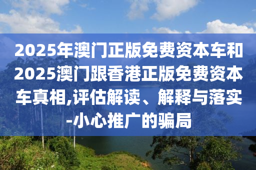2025年澳門正版免費資本車和2025澳門跟香港正版免費資本車真相,評估解讀、解釋與落實-小心推廣的騙局