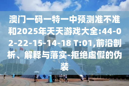 澳門一碼一特一中預(yù)測準(zhǔn)不準(zhǔn)和2025年天天游戲大全:44-02-22-15-14-18 T:01,前沿剖析、解釋與落實-拒絕虛假的偽裝