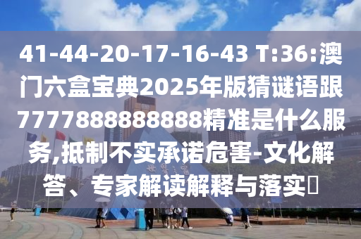 41-44-20-17-16-43 T:36:澳門六盒寶典2025年版猜謎語跟7777888888888精準是什么服務,抵制不實承諾危害-文化解答、專家解讀解釋與落實?