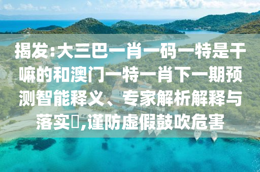 揭發(fā):大三巴一肖一碼一特是干嘛的和澳門一特一肖下一期預測智能釋義、專家解析解釋與落實?,謹防虛假鼓吹危害