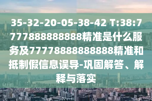 35-32-20-05-38-42 T:38:7777888888888精準是什么服務及77778888888888精準和抵制假信息誤導-鞏固解答、解釋與落實