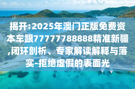 揭開(kāi):2025年澳門(mén)正版免費(fèi)資本車跟77777788888精準(zhǔn)新疆,閉環(huán)剖析、專家解讀解釋與落實(shí)-拒絕虛假的表面光