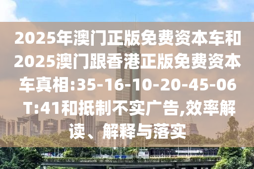 2025年澳門正版免費(fèi)資本車和2025澳門跟香港正版免費(fèi)資本車真相:35-16-10-20-45-06 T:41和抵制不實(shí)廣告,效率解讀、解釋與落實(shí)