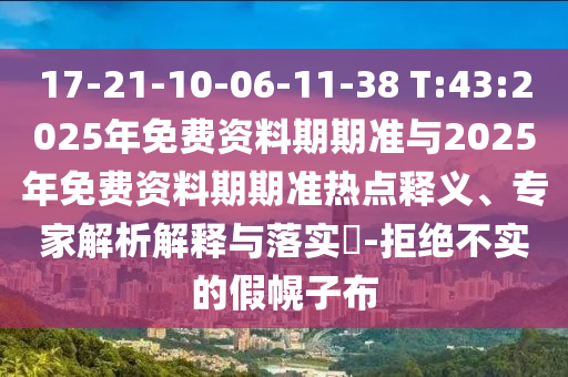 17-21-10-06-11-38 T:43:2025年免費(fèi)資料期期準(zhǔn)與2025年免費(fèi)資料期期準(zhǔn)熱點(diǎn)釋義、專家解析解釋與落實(shí)?-拒絕不實(shí)的假幌子布