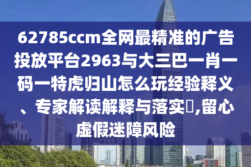 62785ccm全網(wǎng)最精準(zhǔn)的廣告投放平臺(tái)2963與大三巴一肖一碼一特虎歸山怎么玩經(jīng)驗(yàn)釋義、專家解讀解釋與落實(shí)?,留心虛假迷障風(fēng)險(xiǎn)