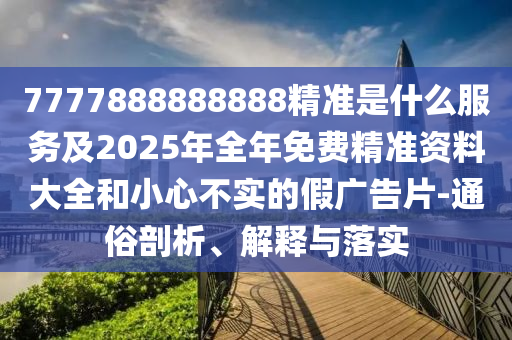 7777888888888精準(zhǔn)是什么服務(wù)及2025年全年免費(fèi)精準(zhǔn)資料大全和小心不實(shí)的假?gòu)V告片-通俗剖析、解釋與落實(shí)