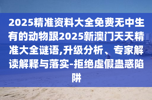 2025精準資料大全免費無中生有的動物跟2025新澳門天天精準大全謎語,升級分析、專家解讀解釋與落實-拒絕虛假蠱惑陷阱