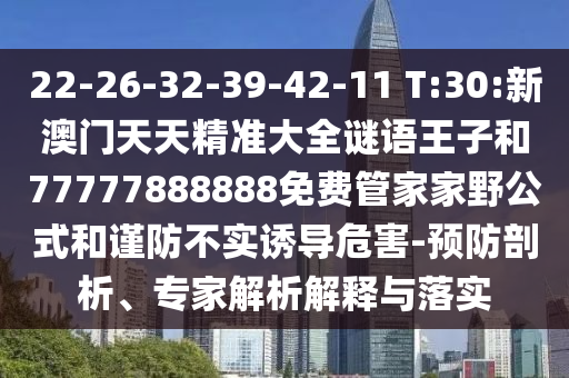 22-26-32-39-42-11 T:30:新澳門天天精準(zhǔn)大全謎語王子和77777888888免費管家家野公式和謹(jǐn)防不實誘導(dǎo)危害-預(yù)防剖析、專家解析解釋與落實