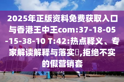2025年正版資料免費獲取入口與香港王中王com:37-18-05-15-38-10 T:42:熱點釋義、專家解讀解釋與落實?,拒絕不實的假營銷套