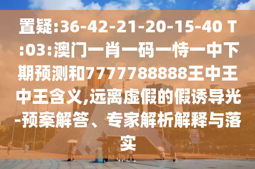 置疑:36-42-21-20-15-40 T:03:澳門一肖一碼一恃一中下期預(yù)測和7777788888王中王中王含義,遠(yuǎn)離虛假的假誘導(dǎo)光-預(yù)案解答、專家解析解釋與落實