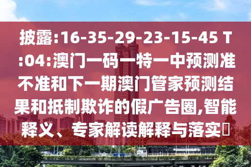 披露:16-35-29-23-15-45 T:04:澳門一碼一特一中預(yù)測準(zhǔn)不準(zhǔn)和下一期澳門管家預(yù)測結(jié)果和抵制欺詐的假廣告圈,智能釋義、專家解讀解釋與落實?