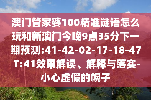 澳門管家婆100精準謎語怎么玩和新澳門今晚9點35分下一期預(yù)測:41-42-02-17-18-47 T:41效果解讀、解釋與落實-小心虛假的幌子