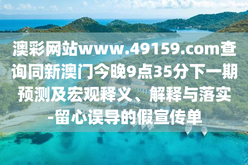 澳彩網(wǎng)站www.49159.соm查詢同新澳門今晚9點(diǎn)35分下一期預(yù)測(cè)及宏觀釋義、解釋與落實(shí)-留心誤導(dǎo)的假宣傳單