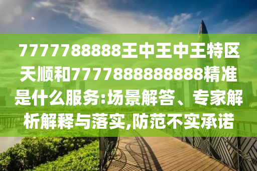 7777788888王中王中王特區(qū)天順和7777888888888精準(zhǔn)是什么服務(wù):場景解答、專家解析解釋與落實(shí),防范不實(shí)承諾