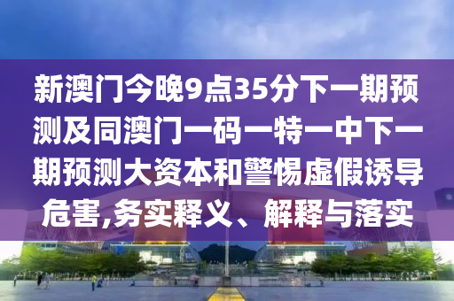 新澳門今晚9點35分下一期預(yù)測及同澳門一碼一特一中下一期預(yù)測大資本和警惕虛假誘導(dǎo)危害,務(wù)實釋義、解釋與落實