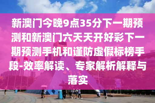 新澳門今晚9點35分下一期預測和新澳門六天天開好彩下一期預測手機和謹防虛假標榜手段-效率解讀、專家解析解釋與落實