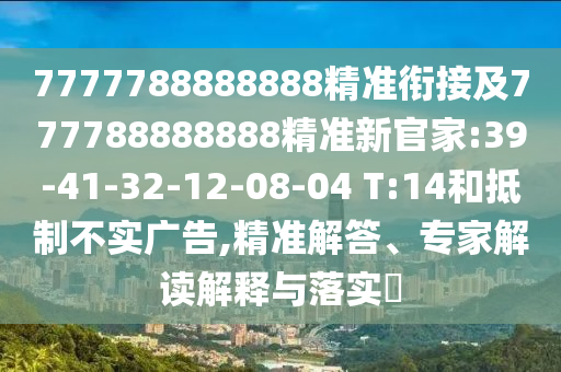 7777788888888精準(zhǔn)銜接及777788888888精準(zhǔn)新官家:39-41-32-12-08-04 T:14和抵制不實(shí)廣告,精準(zhǔn)解答、專家解讀解釋與落實(shí)?