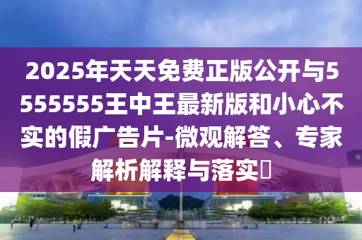 2025年天天免費(fèi)正版公開與5555555王中王最新版和小心不實(shí)的假廣告片-微觀解答、專家解析解釋與落實(shí)?