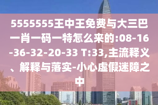 5555555王中王免費(fèi)與大三巴一肖一碼一特怎么來的:08-16-36-32-20-33 T:33,主流釋義、解釋與落實(shí)-小心虛假迷障之中