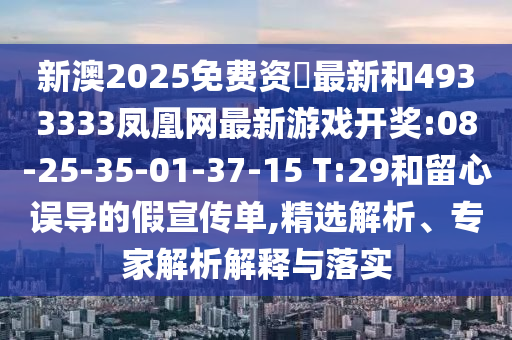 新澳2025免費(fèi)資枓最新和4933333鳳凰網(wǎng)最新游戲開(kāi)獎(jiǎng):08-25-35-01-37-15 T:29和留心誤導(dǎo)的假宣傳單,精選解析、專(zhuān)家解析解釋與落實(shí)