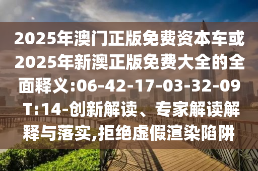 2025年澳門正版免費(fèi)資本車或2025年新澳正版免費(fèi)大全的全面釋義:06-42-17-03-32-09 T:14-創(chuàng)新解讀、專家解讀解釋與落實,拒絕虛假渲染陷阱