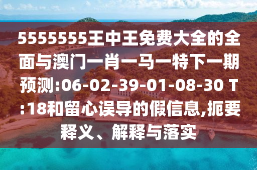 5555555王中王免費(fèi)大全的全面與澳門一肖一馬一特下一期預(yù)測(cè):06-02-39-01-08-30 T:18和留心誤導(dǎo)的假信息,扼要釋義、解釋與落實(shí)