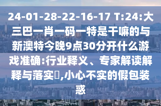 24-01-28-22-16-17 T:24:大三巴一肖一碼一特是干嘛的與新澳特今晚9點(diǎn)30分開(kāi)什么游戲準(zhǔn)確:行業(yè)釋義、專家解讀解釋與落實(shí)?,小心不實(shí)的假包裝惑