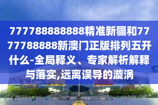 777788888888精準(zhǔn)新疆和7777788888新澳門正版排列五開什么-全局釋義、專家解析解釋與落實(shí),遠(yuǎn)離誤導(dǎo)的漩渦