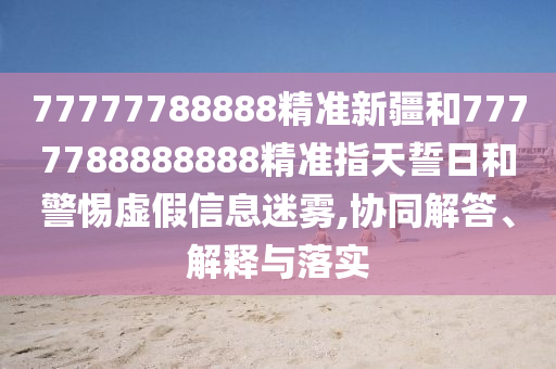 77777788888精準(zhǔn)新疆和7777788888888精準(zhǔn)指天誓日和警惕虛假信息迷霧,協(xié)同解答、解釋與落實