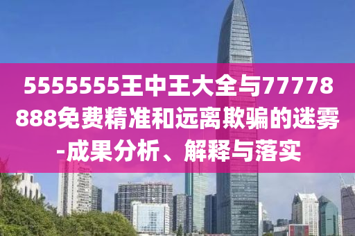 5555555王中王大全與77778888免費(fèi)精準(zhǔn)和遠(yuǎn)離欺騙的迷霧-成果分析、解釋與落實(shí)