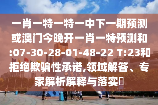 一肖一特一特一中下一期預(yù)測(cè)或澳門(mén)今晚開(kāi)一肖一特預(yù)測(cè)和:07-30-28-01-48-22 T:23和拒絕欺騙性承諾,領(lǐng)域解答、專家解析解釋與落實(shí)?