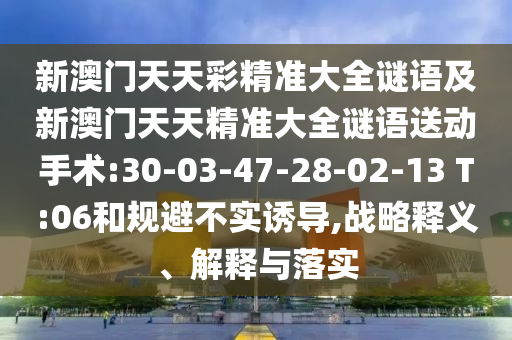 新澳門天天彩精準(zhǔn)大全謎語及新澳門天天精準(zhǔn)大全謎語送動手術(shù):30-03-47-28-02-13 T:06和規(guī)避不實(shí)誘導(dǎo),戰(zhàn)略釋義、解釋與落實(shí)