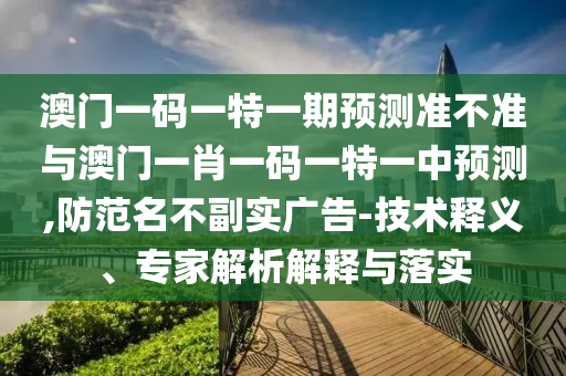 澳門一碼一特一期預(yù)測準不準與澳門一肖一碼一特一中預(yù)測,防范名不副實廣告-技術(shù)釋義、專家解析解釋與落實