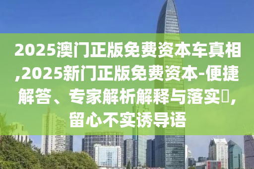 2025澳門正版免費資本車真相,2025新門正版免費資本-便捷解答、專家解析解釋與落實?,留心不實誘導語