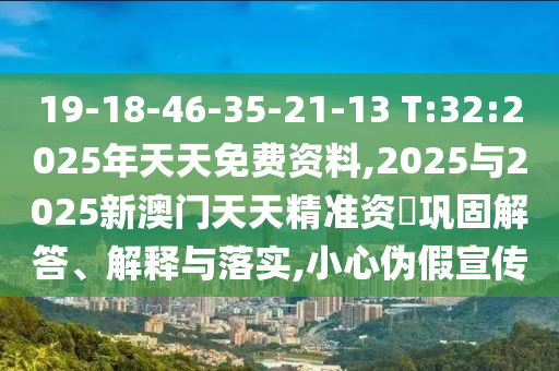 19-18-46-35-21-13 T:32:2025年天天免費(fèi)資料,2025與2025新澳門天天精準(zhǔn)資枓鞏固解答、解釋與落實,小心偽假宣傳