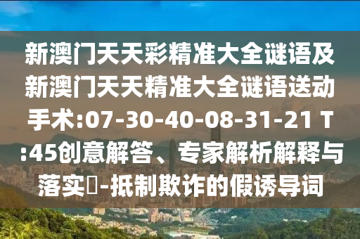新澳門天天彩精準(zhǔn)大全謎語及新澳門天天精準(zhǔn)大全謎語送動手術(shù):07-30-40-08-31-21 T:45創(chuàng)意解答、專家解析解釋與落實?-抵制欺詐的假誘導(dǎo)詞